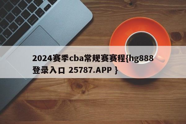 2024赛季cba常规赛赛程{hg888登录入口 25787.APP }