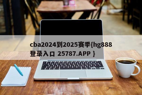 cba2024到2025赛季{hg888登录入口 25787.APP }