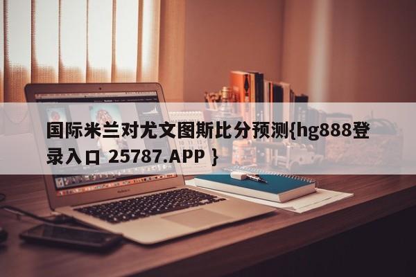 国际米兰对尤文图斯比分预测{hg888登录入口 25787.APP }