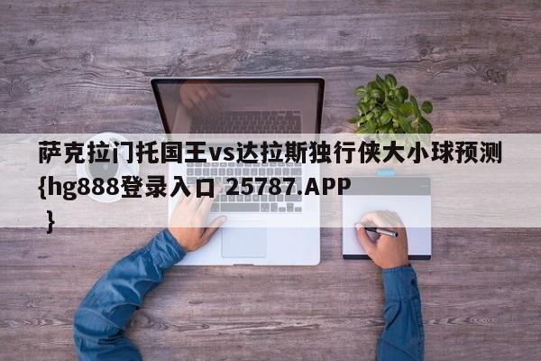 萨克拉门托国王vs达拉斯独行侠大小球预测{hg888登录入口 25787.APP }