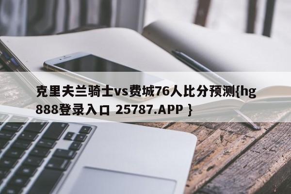 克里夫兰骑士vs费城76人比分预测{hg888登录入口 25787.APP }