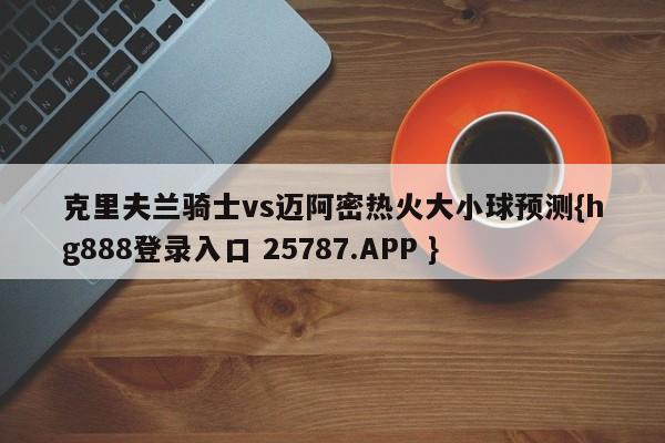 克里夫兰骑士vs迈阿密热火大小球预测{hg888登录入口 25787.APP }