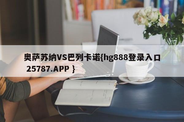 奥萨苏纳VS巴列卡诺{hg888登录入口 25787.APP }