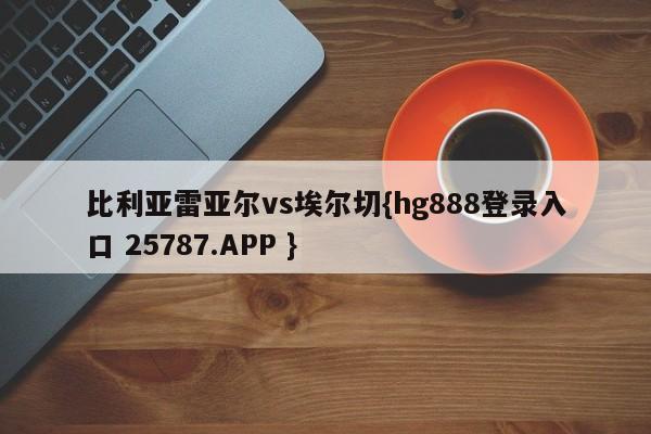 比利亚雷亚尔vs埃尔切{hg888登录入口 25787.APP }