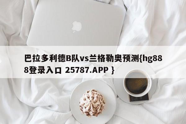 巴拉多利德B队vs兰格勒奥预测{hg888登录入口 25787.APP }