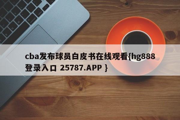 cba发布球员白皮书在线观看{hg888登录入口 25787.APP }