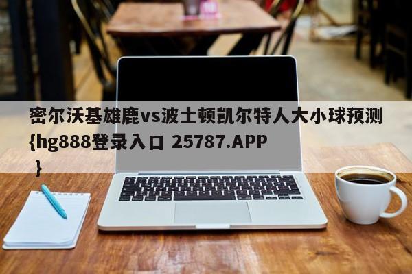 密尔沃基雄鹿vs波士顿凯尔特人大小球预测{hg888登录入口 25787.APP }