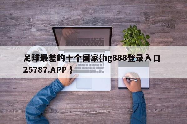 足球最差的十个国家{hg888登录入口 25787.APP }