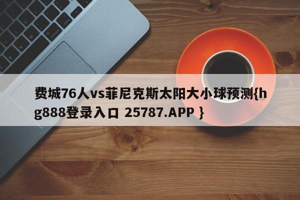 费城76人vs菲尼克斯太阳大小球预测{hg888登录入口 25787.APP }