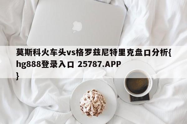 莫斯科火车头vs格罗兹尼特里克盘口分析{hg888登录入口 25787.APP }