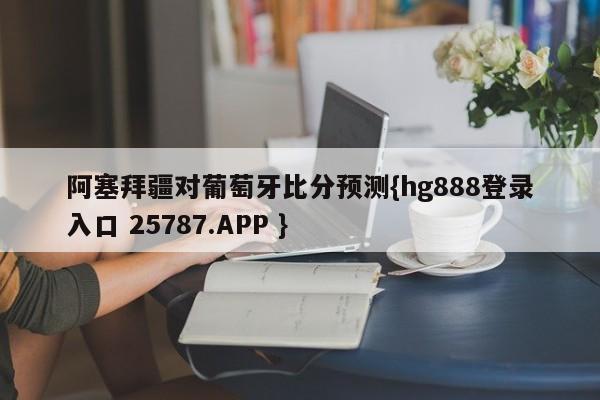 阿塞拜疆对葡萄牙比分预测{hg888登录入口 25787.APP }