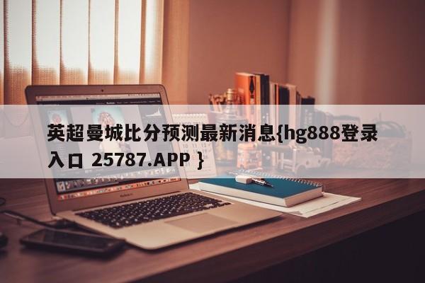 英超曼城比分预测最新消息{hg888登录入口 25787.APP }