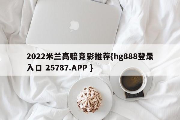 2022米兰高赔竞彩推荐{hg888登录入口 25787.APP }