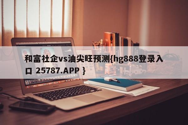 和富社企vs油尖旺预测{hg888登录入口 25787.APP }