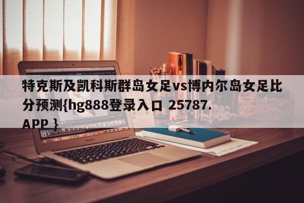 特克斯及凯科斯群岛女足vs博内尔岛女足比分预测{hg888登录入口 25787.APP }