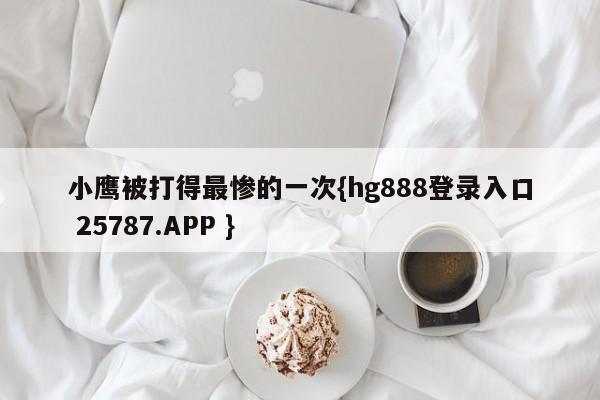 小鹰被打得最惨的一次{hg888登录入口 25787.APP }