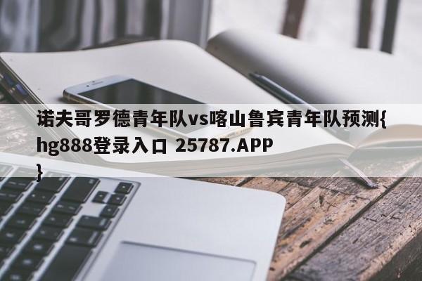 诺夫哥罗德青年队vs喀山鲁宾青年队预测{hg888登录入口 25787.APP }