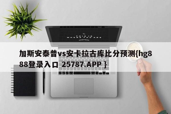 加斯安泰普vs安卡拉古库比分预测{hg888登录入口 25787.APP }