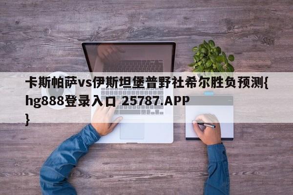 卡斯帕萨vs伊斯坦堡普野社希尔胜负预测{hg888登录入口 25787.APP }