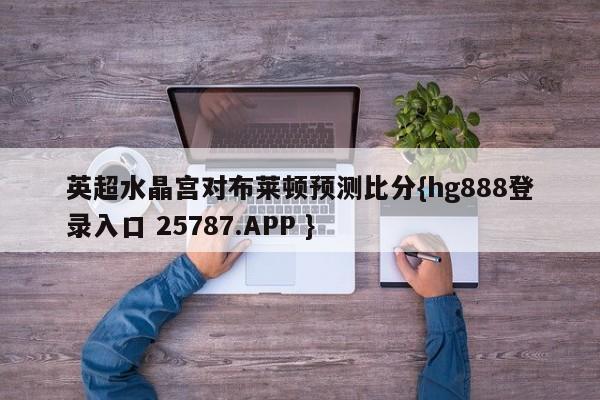 英超水晶宫对布莱顿预测比分{hg888登录入口 25787.APP }